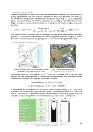 21
5.2.2 Ground Collector System
The heat pump system will draw its heat from a network of vertical boreholes. The British Geological
Survey indicates there have been several 0-10m boreholes drilled near the school along with one,
10-30m borehole and two 30m+ boreholes in the nearby area (figure 5.3). The survey suggests the
ground underneath the school is primarily sandstone which should give around 30 watts per meter
of pipe used. One borehole will contain two loops of pipe giving four lengths of pipe per borehole
therefore;
This figure is subject to variation after a full geological survey of the area has been undertaken
(figure 5.4). The boreholes will be drilled in the school playing fields, preferably taking up an area in
the south west corner away from the sports pitches to ensure minimal disruption to the school.
5.2.3 Arran Outdoor Education Centre
The outdoor centre has a floor area of 1,431m2 [5.1]
. Using the same BSRIA value of heat per meter
squared and same percentage value as for the school, the required peak heat load of the building
and rated heat capacity of the heat pump system were calculated;
A 60kW system will be implemented in the outdoor centre using two Dimplex SI 30 TE heat pump
units which will use twin compressors at B0/W35, giving a combined rated output of 64.2kW with a
COP of 4.6 (figure 5.5) [5.3]
. As the Arran Outdoor Education Centre is also a relatively new building it
should be possible to integrate the system into the existing radiator and hot water network.
Figure 5.3: BGS borehole survey of the area surrounding Arran High
School. Purple = 0-10m, Green = 10-30m, Red = 30m+
Figure 5.4: School Grounds highlighting the
preferred area that the boreholes will be drilled.
Figure 5.5: Technical specifications and dimensions of the SI 30 TE being used in the
outdoor education centre heat pump network.
 