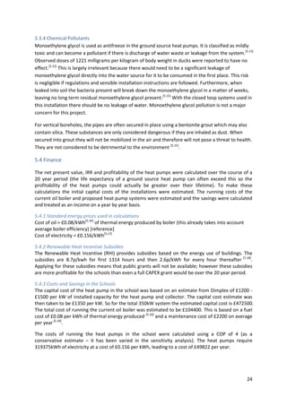 24
5.3.4 Chemical Pollutants
Monoethylene glycol is used as antifreeze in the ground source heat pumps. It is classified as mildly
toxic and can become a pollutant if there is discharge of water waste or leakage from the system.[5.13]
Observed doses of 1221 milligrams per kilogram of body weight in ducks were reported to have no
effect.[5.15]
This is largely irrelevant because there would need to be a significant leakage of
monoethylene glycol directly into the water source for it to be consumed in the first place. This risk
is negligible if regulations and sensible installation instructions are followed. Furthermore, when
leaked into soil the bacteria present will break down the monoethylene glycol in a matter of weeks,
leaving no long term residual monoethylene glycol present.[5.15]
With the closed loop systems used in
this installation there should be no leakage of water. Monoethylene glycol pollution is not a major
concern for this project.
For vertical boreholes, the pipes are often secured in place using a bentonite grout which may also
contain silica. These substances are only considered dangerous if they are inhaled as dust. When
secured into grout they will not be mobilized in the air and therefore will not pose a threat to health.
They are not considered to be detrimental to the environment [5.15]
.
5.4 Finance
The net present value, IRR and profitability of the heat pumps were calculated over the course of a
20 year period (the life expectancy of a ground source heat pump can often exceed this so the
profitability of the heat pumps could actually be greater over their lifetime). To make these
calculations the initial capital costs of the installations were estimated. The running costs of the
current oil boiler and proposed heat pump systems were estimated and the savings were calculated
and treated as an income on a year by year basis.
5.4.1 Standard energy prices used in calculations
Cost of oil = £0.08/kWh[5.16]
of thermal energy produced by boiler (this already takes into account
average boiler efficiency) [reference]
Cost of electricity = £0.156/kWh[5.17]
5.4.2 Renewable Heat Incentive Subsidies
The Renewable Heat Incentive (RHI) provides subsidies based on the energy use of buildings. The
subsidies are 8.7p/kwh for first 1314 hours and then 2.6p/kWh for every hour thereafter [5.18]
.
Applying for these subsidies means that public grants will not be available; however these subsidies
are more profitable for the schools than even a full CAPEX grant would be over the 20 year period.
5.4.3 Costs and Savings in the Schools
The capital cost of the heat pump in the school was based on an estimate from Dimplex of £1200 -
£1500 per kW of installed capacity for the heat pump and collector. The capital cost estimate was
then taken to be £1350 per kW. So for the total 350kW system the estimated capital cost is £472500.
The total cost of running the current oil boiler was estimated to be £104400. This is based on a fuel
cost of £0.08 per kWh of thermal energy produced [5.16]
and a maintenance cost of £2200 on average
per year[5.19]
.
The costs of running the heat pumps in the school were calculated using a COP of 4 (as a
conservative estimate – it has been varied in the sensitivity analysis). The heat pumps require
319375kWh of electricity at a cost of £0.156 per kWh, leading to a cost of £49822 per year.
 