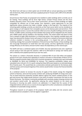 3
The Wind Farm will have an initial capital cost of £14.3M with an annual operating cost of £390k.
Sale of electricity, ROCs and LECs will mean a payback period of 7.8 years with a NPV of £15.2M after
twenty years.
Ground Source Heat Pumps are proposed to be installed in public buildings which currently use oil
for heating. These buildings will be Arran High School, Lamlash Primary School and the Arran
Outdoor Education Centre. Due to their recent construction, all three of these buildings are highly
compatible for efficient use of heat pumps, thus represent a great opportunity to not only
significantly reduce emissions but make a sizeable savings in the long term. The majority of the
remaining public buildings currently use electricity as their heat source which can be considered as
green energy as it will originate from renewable sources via the biomass plant and wind farm. If the
proposed project proves a success this could be rolled out across all public buildings and into private
homes. A 350kV system consisting of three Dimplex heat pumps will be integrated into the schools
and a 60kW system will be installed in the Education Centre. The school system will draw its heat
from a network of eight 100m boreholes in a closed loop system. Due to greater available space and
lower heat demand the Outdoor Centre will acquire its heat from a network of horizontal coiled loop
collectors installed in trenches in the surrounding ground. It is hoped that with an effective
marketing strategy that successful installations of Ground Source Heat Pumps in these buildings will
also encourage homeowners to install their own heat pumps, and thus significantly increase the
energy efficiency on the island, and even further reduce the dependency on the national grid.
The GSHPs will have a combined capital cost of £554k. Very low operational costs and a significant
annual saving in fuel costs give the schemes a NPV of £1.5M based on savings over twenty years
with a relatively short payback period of just over four years.
The scheme as a whole is financially attractive. A combined NPV of over £26 million and payback
period of nine years should prove appealing to investors and with an Internal Rate of Return of 9.5-
29% the proposal certainly makes sense from a business perspective. Levelised costs were estimated
at £56/MWh for Wind and £120/MWh for biomass. The respective profitability indexes were
calculated to be 1.20 and 1.74. It is worth noting that these NPVs were based on an estimated design
life of twenty years. This would likely be a conservative estimate particularly for the biomass plant
and heat pumps and increased longevity of the scheme would further increase the financial benefits
of the proposal.
As a combined solution to increase the security of supply of the island’s energy the integrated
scheme of biomass, wind and heat pumps combine well, producing 54.6GWh of energy every year.
The on-island electricity production provides defence against the island’s isolated position on the
grid and ensures that supply would continue in the event of another transmission line fault on the
Kintyre Peninsular. The scheme is eminently profitable with sensitivity analysis showing minimal risk
and excellent overall profit. By significantly reducing the carbon footprint on the island and
focussing on ensuring any public concerns are addressed, it is hoped that the success of this
integrated scheme will also act as a source of encouragement to other consultancies considering the
installation of sustainable energy solutions.
Throughout research on all aspects of the proposal, health and safety and risk concerns were
considered and are compiled in a full risk register in appendix F.
 