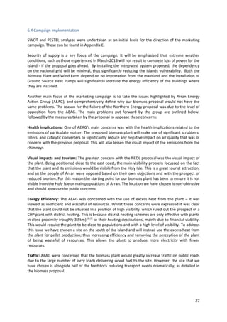 27
6.4 Campaign implementation
SWOT and PESTEL analyses were undertaken as an initial basis for the direction of the marketing
campaign. These can be found in Appendix E.
Security of supply is a key focus of the campaign. It will be emphasised that extreme weather
conditions, such as those experienced in March 2013 will not result in complete loss of power for the
island - if the proposal goes ahead. By installing the integrated system proposed, the dependency
on the national grid will be minimal, thus significantly reducing the islands vulnerability. Both the
Biomass Plant and Wind Farm depend on no importation from the mainland and the installation of
Ground Source Heat Pumps will significantly increase the energy efficiency of the buildings where
they are installed.
Another main focus of the marketing campaign is to take the issues highlighted by Arran Energy
Action Group (AEAG), and comprehensively define why our biomass proposal would not have the
same problems. The reason for the failure of the Northern Energy proposal was due to the level of
opposition from the AEAG. The main problems put forward by the group are outlined below,
followed by the measures taken by the proposal to appease these concerns:
Health implications: One of AEAG’s main concerns was with the health implications related to the
emissions of particulate matter. The proposed biomass plant will make use of significant scrubbers,
filters, and catalytic converters to significantly reduce any negative impact on air quality that was of
concern with the previous proposal. This will also lessen the visual impact of the emissions from the
chimneys
Visual impacts and tourism: The greatest concern with the NEDL proposal was the visual impact of
the plant. Being positioned close to the east coast, the main visibility problem focussed on the fact
that the plant and its emissions would be visible from the Holy Isle. This is a great tourist attraction,
and so the people of Arran were opposed based on their own objections and with the prospect of
reduced tourism. For this reason the starting point for our biomass plant has been to ensure it is not
visible from the Holy Isle or main populations of Arran. The location we have chosen is non-obtrusive
and should appease the public concerns.
Energy Efficiency: The AEAG was concerned with the use of excess heat from the plant – it was
viewed as inefficient and wasteful of resources. Whilst these concerns were expressed it was clear
that the plant could not be situated in a position of high visibility, which ruled out the prospect of a
CHP plant with district heating. This is because district heating schemes are only effective with plants
in close proximity (roughly 3.5km) [6.2]
to their heating destinations, mainly due to financial viability.
This would require the plant to be close to populations and with a high level of visibility. To address
this issue we have chosen a site on the south of the island and will instead use the excess heat from
the plant for pellet production; thus increasing efficiency and removing the perception of the plant
of being wasteful of resources. This allows the plant to produce more electricity with fewer
resources.
Traffic: AEAG were concerned that the biomass plant would greatly increase traffic on public roads
due to the large number of lorry loads delivering wood fuel to the site. However, the site that we
have chosen is alongside half of the feedstock reducing transport needs dramatically, as detailed in
the biomass proposal.
 