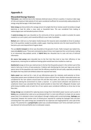 31
Appendix A
Discarded Energy Sources
Tidal power, was ruled out due to the relatively sheltered nature of Arran’s coastline. A maximum tidal range
of 3-4m and maximum tidal velocity of 1m/s were considered insufficient for economically viable production of
energy using tidal barrage or tidal stream plants.
Solar energy was discounted as the average amount of sunlight that Arran receives would not produce enough
electricity or heat for either a mass scale or household basis. This was considered from looking at
meteorological year and latitudinal position of Arran.
A waste-to-energy plant was discarded as the community of Arran would be unable to provide the waste
needed to run such a plant, and it would be difficult to ever make it profitable.
Biofuels were ruled out as a fuel option mostly because the resources were unavailable on Arran to produce
fuel in the quantities needed to provide a stable supply. Importing materials onto the island would force the
fuel price up to costs beyond that of regular diesel.
The use electric transport on Arran was discarded on the grounds of costs. Public transport was looked into,
especially electric busses. These were estimated be about 4 times more expensive than current busses, leading
to an excessively long payback period. A hybrid ferry was discarded due to costs and lack of technical
information.
Air source heat pumps were discarded due to the fact that they tend to lose their efficiency at low
temperatures, meaning that an additional heating system would have to be installed as a back-up.
Geothermal energy on Arran was ruled out due to the fact that the granite present in the northern part of the
island is fairly low in terms of heat production. Problems with distributing the heat over large areas and the
sparse nature of the population also meant that the efficiency would be low and costly, especially considering
the depths that may need to be drilled to obtain the required heat levels.
Hydro power was ruled out for a lack of cost effectiveness given the relatively small potential on Arran.
Impounded systems were considered at Coire-Fhionn Lochan and Loch Tanna. Another impounded system was
considered for the river systems around Goat Fell and Glen Rosa water, but ruled out on the grounds that
significantly altering the environment to create a reservoir in a prime tourist attraction and would be an
unwelcome move.It was calculated that these would provide no more than half a Megawatt of power each
whilst being incredibly costly to build. Run of river systems were considered ineffective on Arran due to low
flow rates.
Energy storage was considered for capturing excess energy from intermittent power sources such as wind. A
battery was considered but ruled out as we discovered that it is more cost efficient to simply not use excess
power than it is to attempt to store it and release it through a battery with current technology. Hydrogen was
researched, however the massive costs of infrastructure required for creating the hydrogen fuels and then
converting them into useful energy was considered far too expensive and inappropriate for a the scale of this
project. The potential for a pumped hydro system was considered between Loch Tanna and Dubh Loch but it
was deemed not to be worthwhile due to small power outputs.
 