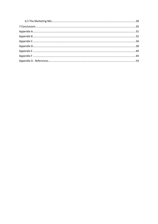 5
6.5 The Marketing Mix..................................................................................................................28
7 Conclusions ........................................................................................................................................29
Appendix A............................................................................................................................................31
Appendix B............................................................................................................................................32
Appendix C............................................................................................................................................34
Appendix D............................................................................................................................................38
Appendix E ............................................................................................................................................40
Appendix F ............................................................................................................................................44
Appendix G - References.......................................................................................................................54
 