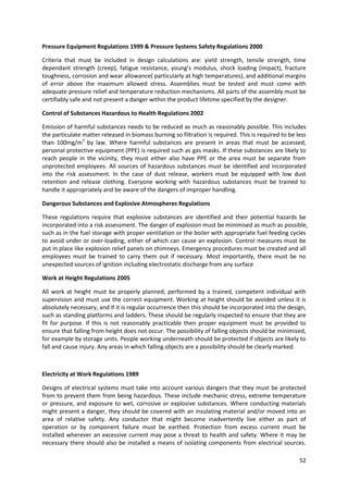 52
Pressure Equipment Regulations 1999 & Pressure Systems Safety Regulations 2000
Criteria that must be included in design calculations are: yield strength, tensile strength, time
dependant strength (creep), fatigue resistance, young’s modulus, shock loading (impact), fracture
toughness, corrosion and wear allowance( particularly at high temperatures), and additional margins
of error above the maximum allowed stress. Assemblies must be tested and must come with
adequate pressure relief and temperature reduction mechanisms. All parts of the assembly must be
certifiably safe and not present a danger within the product lifetime specified by the designer.
Control of Substances Hazardous to Health Regulations 2002
Emission of harmful substances needs to be reduced as much as reasonably possible. This includes
the particulate matter released in biomass burning so filtration is required. This is required to be less
than 100mg/m3
by law. Where harmful substances are present in areas that must be accessed,
personal protective equipment (PPE) is required such as gas masks. If these substances are likely to
reach people in the vicinity, they must either also have PPE or the area must be separate from
unprotected employees. All sources of hazardous substances must be identified and incorporated
into the risk assessment. In the case of dust release, workers must be equipped with low dust
retention and release clothing. Everyone working with hazardous substances must be trained to
handle it appropriately and be aware of the dangers of improper handling.
Dangerous Substances and Explosive Atmospheres Regulations
These regulations require that explosive substances are identified and their potential hazards be
incorporated into a risk assessment. The danger of explosion must be minimised as much as possible,
such as in the fuel storage with proper ventilation or the boiler with appropriate fuel feeding cycles
to avoid under or over-loading, either of which can cause an explosion. Control measures must be
put in place like explosion relief panels on chimneys. Emergency procedures must be created and all
employees must be trained to carry them out if necessary. Most importantly, there must be no
unexpected sources of ignition including electrostatic discharge from any surface
Work at Height Regulations 2005
All work at height must be properly planned; performed by a trained, competent individual with
supervision and must use the correct equipment. Working at height should be avoided unless it is
absolutely necessary, and if it is regular occurrence then this should be incorporated into the design,
such as standing platforms and ladders. These should be regularly inspected to ensure that they are
fit for purpose. If this is not reasonably practicable then proper equipment must be provided to
ensure that falling from height does not occur. The possibility of falling objects should be minimised,
for example by storage units. People working underneath should be protected if objects are likely to
fall and cause injury. Any areas in which falling objects are a possibility should be clearly marked.
Electricity at Work Regulations 1989
Designs of electrical systems must take into account various dangers that they must be protected
from to prevent them from being hazardous. These include mechanic stress, extreme temperature
or pressure, and exposure to wet, corrosive or explosive substances. Where conducting materials
might present a danger, they should be covered with an insulating material and/or moved into an
area of relative safety. Any conductor that might become inadvertently live either as part of
operation or by component failure must be earthed. Protection from excess current must be
installed wherever an excessive current may pose a threat to health and safety. Where it may be
necessary there should also be installed a means of isolating components from electrical sources.
 