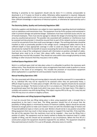 53
Working in proximity to live equipment should only be done if it is entirely unreasonable to
deactivate it, or if it poses no threat to safety. Otherwise safety equipment is required. Adequate
lighting must be provided in order to carry out work in safety. Anybody carrying out such work must
have sufficient knowledge or experience of electrical systems, or otherwise be supervised by such a
person.
The Electricity (Safety, Quality and Continuity) Regulations 2002
Electricity suppliers and distributors are subject to more regulations regarding electrical installations
such as substations and transmission lines. The equipment must be fit for purpose and maintained in
order to prevent damage and potential danger. Substations must have restricted access only for use
of trained employees. There must also be signage to indicate the danger of entering these restricted
areas by unauthorised personnel. The possible risks associated with vandalism or interference must
be assessed and documented. It should be ensured that no part of the network carries an excessive
current for any period of time that could cause damage or danger. The earthing electrodes should be
installed as close as practicably possible to the voltage source. Underground cables need to be at
sufficient depth or have appropriate coverage in order to avoid any danger from land use. They
should also be marked for the benefit of anyone excavating the land not to disrupt the cables. There
must also be a map of the underground network with information on position and depth of cables.
Overhead wires need to be at least 5.8m above traffic routes, and where they are ordinarily
accessible they must be fully insulated. They should not come within close enough proximity to trees,
buildings or other structures that they may pose a risk to safety.
Confined Spaces Regulations 1997
Work in a confined space shall not take place unless it is unfeasible to perform the necessary work
without entry. They should also not enter unless arrangements have been made to perform a rescue
operation in the event of an emergency. This includes the provision of resuscitation equipment
where asphyxiation is a specified risk and resuscitation may be necessary.
Manual Handling Operations 1992
The risks associated with lifting and moving objects manually should be assessed if it is reasonable to
do so, individual lifts may not be required to be assessed unless they are particularly heavy, a
difficult shape to grasp or if it takes place at height. Lifts that occur regularly should also be assessed
if they pose any danger. The factors to look out for in an analysis are: if the lift requires the object to
be positioned away from the body trunk which may cause stress on the lower back, if the object is
unstable and contents may shift during lifting, if the object requires PPE to lift e.g. if it is very hot and
if the lift may occur on uneven or slippery surfaces.
Lifting Operations and Lifting Equipment Regulations 1998
It must be ensured that any lifting taking place is done using equipment with a strength that is
proportional to the load it must bear. The lifting operators should first of all ensure that the
possibility of falling objects is minimised by means of maximum stability, objects should be securely
fastened at enough points to make sure it doesn’t move out with the intended range of motion and
if required additional ropes or chains can be used. Workers should not be in any position around the
lifting equipment that may result in them being crushed or trapped if the load falls. If the load falls,
the exit of the operator from the machinery must not be impeded – they must be lifting from a
position of safety. The equipment must be clearly marked to display the maximum load it is safely
capable of lifting, and this should not be exceeded in any circumstances. Before the first lift of a
construction project the equipment should be inspected for any defects. The equipment should be
fully examined every 6 months if it is use to lift people, otherwise every 12 months.
 
