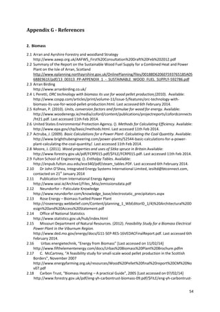54
Appendix G - References
2. Biomass
2.1 Arran and Ayrshire Forestry and woodland Strategy
http://www.aawp.org.uk/AAFWS_First%20Consultation%20Draft%20Feb%202012.pdf
2.2 Summary of the Report on the Sustainable Wood Fuel Supply for a Combined Heat and Power
Plant on the Isle of Arran, Scotland
http://www.eplanning.northayrshire.gov.uk/OnlinePlanning/files/00188D6206EF593765185A05
68BE961F/pdf/13_00313_PP-APPENDIX_1_-_SUSTAINABLE_WOOD_FUEL_SUPPLY-592786.pdf
2.3 Arran Birding
http://www.arranbirding.co.uk/
2.4 L Peretti, ORC technology with biomass its use for wood pellet production,(2010). Available:
http://www.cospp.com/articles/print/volume-11/issue-5/features/orc-technology-with-
biomass-its-use-for-wood-pellet-production.html. Last accessed 6th February 2014.
2.5 Kofman, P. (2010). Units, conversion factors and formulae for wood for energy. Available:
http://www.woodenergy.ie/media/coford/content/publications/projectreports/cofordconnects
/ht21.pdf. Last accessed 11th Feb 2014.
2.6 United States Environmental Protection Agency. (). Methods for Calculating Efficiency. Available:
http://www.epa.gov/chp/basic/methods.html. Last accessed 11th Feb 2014.
2.7 Actruba, J. (2009). Basic Calculations for a Power Plant- Calculating the Coal Quantity. Available:
http://www.brighthubengineering.com/power-plants/52544-basic-calculations-for-a-power-
plant-calculating-the-coal-quantity/. Last accessed 11th Feb 2014.
2.8 Moore, J. (2011). Wood properties and uses of Sitka spruce in Britain.Available:
http://www.forestry.gov.uk/pdf/FCRP015.pdf/$FILE/FCRP015.pdf. Last accessed 11th Feb 2014.
2.9 Fulton School of Engineering. (). Enthalpy Tables. Available:
http://enpub.fulton.asu.edu/ece340/pdf/steam_tables.PDF. Last accessed 6th February 2014.
2.10 Dr John O’Shea, Integrated Energy Systems International Limited, iesiltd@btconnect.com,
contacted on 21st
January 2014
2.11 Publication from International Energy Agency
http://www.seai.ie/Archive1/Files_Misc/emissionsdata.pdf
2.12 Neundorfor – Paticulate Knowledge
http://www.neundorfer.com/knowledge_base/electrostatic_precipitators.aspx
2.13 Rose Energy – Biomass Fuelled Power Plant
http://roseenergy.webbelief.com/Content/planning_1_WbEditorID_1/4)%20Architectural%20D
esign%20and%20Access%20Statement.pdf
2.14 Office of National Statistics
http://www.statistics.gov.uk/hub/index.html
2.15 Missouri Department of Natural Resources. (2012). Feasibility Study for a Biomass Electrical
Power Plant in the Viburnum Region.
http://www.ded.mo.gov/energy/docs/G11-SEP-RES-16VEDACFinalReport.pdf. Last accessed 6th
February 2014.
2.16 Urbas energietechnik, “Energy from Biomass” *Last accessed on 11/02/14+
http://www.fifthelementenergy.com/docs/Urbas%20Biomass%20Plant%20Brochure.pdfm
2.17 C. McCartney, “A feasibility study for small-scale wood pellet production in the Scottish
Borders”, November 2007
http://www.energyfarming.org.uk/resources/Wood%20Pellet%20final%20report%20CM%20No
v07.pdf
2.18 Carbon Trust, “Biomass Heating – A practical Guide”, 2005 *Last accessed on 07/02/14+
http://www.forestry.gov.uk/pdf/eng-yh-carbontrust-biomass-09.pdf/$FILE/eng-yh-carbontrust-
 