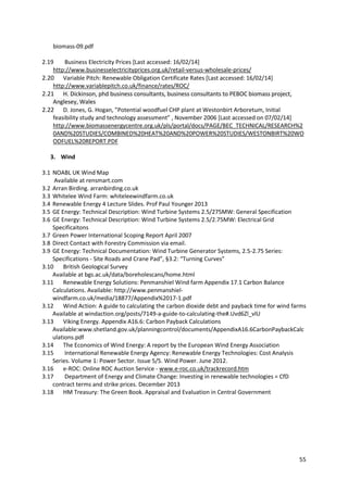55
biomass-09.pdf
2.19 Business Electricity Prices [Last accessed: 16/02/14]
http://www.businesselectricityprices.org.uk/retail-versus-wholesale-prices/
2.20 Variable Pitch: Renewable Obligation Certificate Rates [Last accessed: 16/02/14]
http://www.variablepitch.co.uk/finance/rates/ROC/
2.21 H. Dickinson, phd business consultants, business consultants to PEBOC biomass project,
Anglesey, Wales
2.22 D. Jones, G. Hogan, ”Potential woodfuel CHP plant at Westonbirt Arboretum, Initial
feasibility study and technology assessment” , November 2006 *Last accessed on 07/02/14+
http://www.biomassenergycentre.org.uk/pls/portal/docs/PAGE/BEC_TECHNICAL/RESEARCH%2
0AND%20STUDIES/COMBINED%20HEAT%20AND%20POWER%20STUDIES/WESTONBIRT%20WO
ODFUEL%20REPORT.PDF
3. Wind
3.1 NOABL UK Wind Map
Available at rensmart.com
3.2 Arran Birding. arranbirding.co.uk
3.3 Whitelee Wind Farm: whiteleewindfarm.co.uk
3.4 Renewable Energy 4 Lecture Slides. Prof Paul Younger 2013
3.5 GE Energy: Technical Description: Wind Turbine Systems 2.5/275MW: General Specification
3.6 GE Energy: Technical Description: Wind Turbine Systems 2.5/2.75MW: Electrical Grid
Specificaitons
3.7 Green Power International Scoping Report April 2007
3.8 Direct Contact with Forestry Commission via email.
3.9 GE Energy: Technical Documentation: Wind Turbine Generator Systems, 2.5-2.75 Series:
Specifications - Site Roads and Crane Pad”, §3.2: “Turning Curves”
3.10 British Geological Survey
Available at bgs.ac.uk/data/boreholescans/home.html
3.11 Renewable Energy Solutions: Penmanshiel Wind farm Appendix 17.1 Carbon Balance
Calculations. Available: http://www.penmanshiel-
windfarm.co.uk/media/18877/Appendix%2017-1.pdf
3.12 Wind Action: A guide to calculating the carbon dioxide debt and payback time for wind farms
Available at windaction.org/posts/7149-a-guide-to-calculating-the#.Uvd6Zl_vlU
3.13 Viking Energy. Appendix A16.6: Carbon Payback Calculations
Available:www.shetland.gov.uk/planningcontrol/documents/AppendixA16.6CarbonPaybackCalc
ulations.pdf
3.14 The Economics of Wind Energy: A report by the European Wind Energy Association
3.15 International Renewable Energy Agency: Renewable Energy Technologies: Cost Analysis
Series. Volume 1: Power Sector. Issue 5/5. Wind Power. June 2012.
3.16 e-ROC: Online ROC Auction Service - www.e-roc.co.uk/trackrecord.htm
3.17 Department of Energy and Climate Change: Investing in renewable technologies = CfD
contract terms and strike prices. December 2013
3.18 HM Treasury: The Green Book. Appraisal and Evaluation in Central Government
 