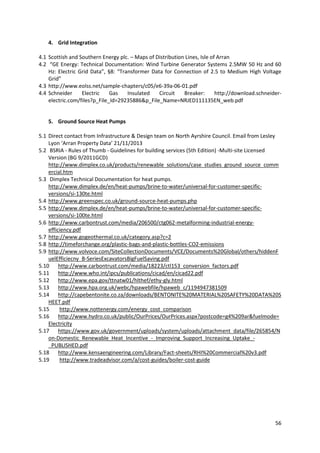 56
4. Grid Integration
4.1 Scottish and Southern Energy plc. – Maps of Distribution Lines, Isle of Arran
4.2 “GE Energy: Technical Documentation: Wind Turbine Generator Systems 2.5MW 50 Hz and 60
Hz: Electric Grid Data”, §8: “Transformer Data for Connection of 2.5 to Medium High Voltage
Grid”
4.3 http://www.eolss.net/sample-chapters/c05/e6-39a-06-01.pdf
4.4 Schneider Electric Gas Insulated Circuit Breaker: http://download.schneider-
electric.com/files?p_File_Id=29235886&p_File_Name=NRJED111135EN_web.pdf
5. Ground Source Heat Pumps
5.1 Direct contact from Infrastructure & Design team on North Ayrshire Council. Email from Lesley
Lyon ‘Arran Property Data’ 21/11/2013
5.2 BSRIA - Rules of Thumb - Guidelines for building services (5th Edition) -Multi-site Licensed
Version (BG 9/2011GCD)
http://www.dimplex.co.uk/products/renewable_solutions/case_studies_ground_source_comm
ercial.htm
5.3 Dimplex Technical Documentation for heat pumps.
http://www.dimplex.de/en/heat-pumps/brine-to-water/universal-for-customer-specific-
versions/si-130te.html
5.4 http://www.greenspec.co.uk/ground-source-heat-pumps.php
5.5 http://www.dimplex.de/en/heat-pumps/brine-to-water/universal-for-customer-specific-
versions/si-100te.html
5.6 http://www.carbontrust.com/media/206500/ctg062-metalforming-industrial-energy-
efficiency.pdf
5.7 http://www.gogeothermal.co.uk/category.asp?c=2
5.8 http://timeforchange.org/plastic-bags-and-plastic-bottles-CO2-emissions
5.9 http://www.volvoce.com/SiteCollectionDocuments/VCE/Documents%20Global/others/hiddenF
uelEfficiecny_B-SeriesExcavatorsBigFuelSaving.pdf
5.10 http://www.carbontrust.com/media/18223/ctl153_conversion_factors.pdf
5.11 http://www.who.int/ipcs/publications/cicad/en/cicad22.pdf
5.12 http://www.epa.gov/ttnatw01/hlthef/ethy-gly.html
5.13 http://www.hpa.org.uk/webc/hpawebfile/hpaweb_c/1194947381509
5.14 http://capebentonite.co.za/downloads/BENTONITE%20MATERIAL%20SAFETY%20DATA%20S
HEET.pdf
5.15 http://www.nottenergy.com/energy_cost_comparison
5.16 http://www.hydro.co.uk/public/OurPrices/OurPrices.aspx?postcode=g4%209ar&fuelmode=
Electricity
5.17 https://www.gov.uk/government/uploads/system/uploads/attachment_data/file/265854/N
on-Domestic_Renewable_Heat_Incentive_-_Improving_Support_Increasing_Uptake_-
_PUBLISHED.pdf
5.18 http://www.kensaengineering.com/Library/Fact-sheets/RHI%20Commercial%20v3.pdf
5.19 http://www.tradeadvisor.com/a/cost-guides/boiler-cost-guide
 