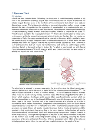 2
2 Biomass Plant
2.1 Location
One of the main concerns when considering the installation of renewable energy systems at any
scale is the predictability of energy output. Few renewable sources can provide a consistent and
reliable output. Biomass is one of the few forms of renewable energy that delivers base load and
dispatchable energy. The fundamental principle of biomass is to produce carbon neutral energy.
Although the plant releases CO2 into the atmosphere, it also absorbs it at an equal or similar rate. In
order to achieve this it is important to have a sustainable fuel supply that is developed in an efficient
and environmentally friendly manner. With around 11,000 hectares of forestry on the island [2.1]
,
74% of which is owned by the Forestry Commission [2.2]
, Arran is the ideal location to utilise such a
vast resource, whilst also preventing mass exportation of timber. As the plant does not require any
importation of fuels, the energy supply will not be exposed to disruption, which crucially increases
the island’s security of supply. The plant itself is to be located on the South of Arran, within the main
forested area, where the supply is vast and the population sparse. Located less than 1km from an
11kV distribution line that will require no transformation, both costs and visible impact will be
minimised (which is discussed further in Section 4). The plant is also located out with Special
Protected Areas and Areas of Scientific Interest, which were created to protect the vast amount of
wildlife and in particular birds on the island [2.3]
The plant is to be situated in an open area within the largest forest on the island, which covers
around 4,000 hectares and is the source of about 50% of the islands commercial woodland [2.2]
. The
plant is situated just south of an Area of Scientific Interest. The site can be easily accessed by forest
estate roads and is not near any densely populated areas. The closest village to the site is that of
Kilmory which only has a few houses and is around 3.5km away from the site. Lamlash, which has
the highest population of any of the villages (1,100 people) is around 8.5km away and is out with the
sound range of the plant. The plant itself is not expected to make a lot of noise but in order to
ensure there are no adverse noise affects, components such as the cooling tower will face in a north
western direction, where there are no homes for over 10km. Mechanisms such as the steam turbine
generator and wood chipper will also be insulated to ensure that no hearing protection would be
required in close proximity of these areas. Due to the plants location, timber haulage will also be
dramatically reduced on the island, significantly lessening any transportation concerns (covered in
depth in section 2.6). Although the highest point of the plant is 30m, the visual impact of the plant
will be minimal, due to the surrounding forestry acting as a screening, ensuring the natural
appearance of the area will remain from afar. With no population within 3.5km of the site and
limited population within 8.5km, the plant will have very little impact on the people of Arran.
Figure 2.1 – Map of South Arran showing location of the Biomass Plant
Figure 2.2 – Image of proposed Biomass plant
Figure 2.3 -Special Protected Areas and Sites of Scientific Interests
(pink – SPA, pink and red stripes – AOSI)
 