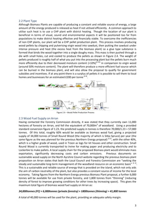 3
2.2 Plant Type
Although Biomass Plants are capable of producing a constant and reliable source of energy, a large
amount of the energy produced is released as heat if not utilised efficiently. A common approach to
utilise such heat is to use a CHP plant with district heating. Though the location of our plant is
beneficial in terms of visual, sound and environmental aspects it will be positioned too far from
populations to make district heating effective and financially viable. To overcome the inefficiencies
of non CHP plants, our plant will be a CHP pellet production plant. This process involves producing
wood pellets by chipping and pulverising virgin wood into sawdust, then putting the sawdust under
intense pressure and heat (the excess heat from the biomass plant) so a glue type substance is
formed that binds the wood together into a single doughy mass. This mass is then pushed through a
die with small holes, cut and cooled to produce the pellets as shown in Figure 2.4. The weight of
pellets produced is roughly half of what you put into the processing plant but the pellets burn much
more efficiently due to their decreased moisture content (<10%)[2.23]
in comparison to virgin wood
(around 50% moisture content). The plant will therefore produce a more efficient fuel source which
can be burned in the biomass plant, and will also allow the proposal to qualify for government
subsidies and incentives. If at any point there is a surplus of pellets it is possible to sell them to local
homes and businesses for an estimated £200 per tonne [2.4]
.
2.3 Wood Fuel Supply on Arran
Having contacted the Forestry Commission directly, it was stated that they currently own 11,000
hectares of forestry on Arran, and fell the equivalent of 70,000m3
of woodland. Using a provided
standard conversion figure of 1.23, the predicted supply in tonnes is therefore 70,000/1.23 = 57,000
tonnes. Of this total, roughly 60% would be available as biomass wood fuel, giving a projected
supply of 34,000 tonnes of Small Round Wood (the majority of which is Sitka Spruce) per year (the
same figure as the was planned for the previous Northern Energy proposal) [2.2]
, with the other 40%,
which is a higher grade of wood, used in Troon as logs for kit houses and other construction. Small
Round Wood is currently transported to Irvine for making paper and producing electricity and to
Lockerbie to make pallets. A local supply chain for the proposed Biomass plant would eliminate mass
exportation, significantly decreasing costs and carbon emissions. Previous documents on
sustainable wood supply on the North Ayrshire Council website regarding the previous biomass plant
proposition on Arran states that both the Local Council and Forestry Commission are “seeking the
steady and sustainable long-term management of the woodland resource on an economic basis” [2. 2]
.
This is a sustainable and reliable source of energy that is provided on the island, which not only aids
the aim of carbon neutrality of the plant, but also provides a constant source of income for the local
economy. Taking figures from the Northern Energy previous Biomass Plant proposal, a further 6,000
tonnes will be available for use from private forestry, and 1,800 tonnes from “thinning” (reducing
density of forest to improve growing conditions for other trees by increasing space). This gives the
maximum total figure of biomass wood fuel supply on Arran as:
34,000tonnes (FC) + 6,000tonnes (private forestry) + 1800tonnes (thinning) = 41,800 tonnes
A total of 40,000 tonnes will be used for the plant, providing an adequate safety margin.
Figure 2.4 – Wood Pellet Production Process
 