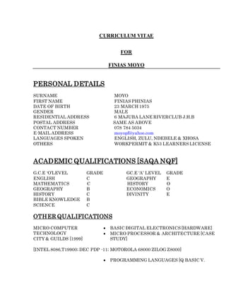 CURRICULUM VITAE
FOR
FINIAS MOYO
PERSONAL DETAILS
SURNAME MOYO
FIRST NAME FINIAS PHINIAS
DATE OF BIRTH 23 MARCH 1975
GENDER MALE
RESIDENTIAL ADDRESS 6 MAJUBA LANE RIVERCLUB J.H.B
POSTAL ADDRESS SAME AS ABOVE
CONTACT NUMBER 078 784 5034
E-MAIL ADDRESS moyopf@yahoo.com
LANGUAGES SPOKEN ENGLISH, ZULU, NDEBELE & XHOSA
OTHERS WORKPERMIT & K53 LEARNERS LICENSE
ACADEMIC QUALIFICATIONS [SAQA NQF]
G.C.E ‘O’LEVEL GRADE GC.E ‘A’ LEVEL GRADE
ENGLISH C GEOGRAPHY E
MATHEMATICS C HISTORY O
GEOGRAPHY B ECONOMICS O
HISTORY C DIVINITY E
BIBLE KNOWLEDGE B
SCIENCE C
OTHER QUALIFICATIONS
MICRO COMPUTER
TECHNOLOGY
CITY & GUILDS [1999]
 BASIC DIGITAL ELECTRONICS [HARDWARE]
 MICRO PROCESSOR & ARCHITECTURE [CASE
STUDY]
[INTEL 8086,T19900; DEC PDP -11; MOTOROLA 68000 ZILOG Z8000]
 PROGRAMMING LANGUAGES [Q BASIC V.
 