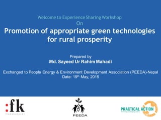 Prepared by
Md. Sayeed Ur Rahim Mahadi
Exchanged to People Energy & Environment Development Association (PEEDA)-Nepal
Date: 19th May, 2015
Welcome to Experience Sharing Workshop
On
Promotion of appropriate green technologies
for rural prosperity
 