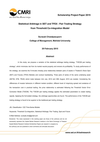 www.set.or.th/setresearch
Disclaimer: The views expressed in this working paper are those of the author(s) and do not
necessarily represent the Capital Market Research Institute or the Stock Exchange of Thailand.
Capital Market Research Institute Scholarship Papers are research in progress by
the author(s) and are published to elicit comments and stimulate discussion.
Scholarship Project Paper 2015
Statistical Arbitrage in SET and TFEX : Pair Trading Strategy
from Threshold Co-integration Model
Surasak Choedpasuporn
College of Management, Mahidol University
20 February 2015
Abstract
In this study, we propose a variation of the statistical arbitrage trading strategy, “TVECM pair trading
strategy”, which minimizes risk from its market neutral property and remains its profitability. To study performance of
the strategy, we examine the 5-minutes intraday price relationship between pairs of assets in Thailand’s Stock Spot
(SET) and Futures (TFEX) Markets and conduct backtesting. Three pairs of series of the same underlying asset
(SET50, KTB, TRUE) which trade between 2nd July, 2014 and 29th August, 2014 are studied. Considering the
differences of investor behaviors in different market condition, different level of mispricing spread and existence of
the transaction cost in practical trading, the price relationship is estimated following the Threshold Vector Error
Correction Model (TVECM). The TVECM pair trading strategy applies the estimated parameters to create trading
signals. Applying the formulated strategy, the arbitrage opportunities are found. The performance of the TVECM pair
trading strategy is found to be superior to the traditional pair trading strategy.
JEL Classification: C22 Time-Series Models
Keywords: Threshold Co-integration, Statistical Arbitrage, Pair Trading, Spot and Future
E-Mail Address: surasak.cho@gmail.com
 