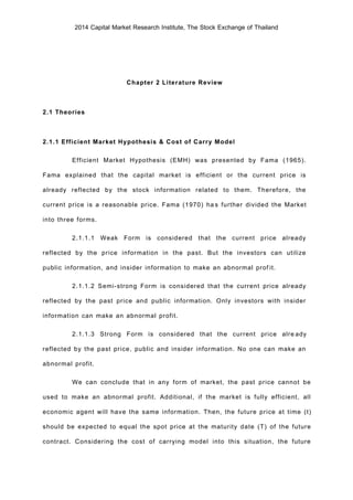 2014 Capital Market Research Institute, The Stock Exchange of Thailand
Chapter 2 Literature Review
2.1 Theories
2.1.1 Efficient Market Hypothesis & Cost of Carry Model
Efficient Market Hypothesis (EMH) was presented by Fama (1965).
Fama explained that the capital market is efficient or the current price is
already reflected by the stock information related to them. Therefore, the
current price is a reasonable price. Fama (1970) has further divided the Market
into three forms.
2.1.1.1 Weak Form is considered that the current price already
reflected by the price information in the past. But the investors can utilize
public information, and insider information to make an abnormal profit.
2.1.1.2 Semi-strong Form is considered that the current price already
reflected by the past price and public information. Only investors with insider
information can make an abnormal profit.
2.1.1.3 Strong Form is considered that the current price already
reflected by the past price, public and insider information. No one can make an
abnormal profit.
We can conclude that in any form of market, the past price cannot be
used to make an abnormal profit. Additional, if the market is fully efficient, all
economic agent will have the same information. Then, the future price at time (t)
should be expected to equal the spot price at the maturity date (T) of the future
contract. Considering the cost of carrying model into this situation, the future
 