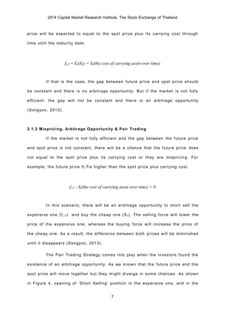 2014 Capital Market Research Institute, The Stock Exchange of Thailand
7
price will be expected to equal to the spot price plus its carrying cost through
time until the maturity date.
ft,T = Et(ST) = St(the cost of carrying asset over time)
If that is the case, the gap between future price and spot price should
be constant and there is no arbitrage opportunity. But if the market is not fully
efficient, the gap will not be constant and there is an arbitrage opportunity
(Songyoo, 2013).
2.1.2 Mispricing, Arbitrage Opportunity & Pair Trading
If the market is not fully efficient and the gap between the future price
and spot price is not constant, there will be a chance that the future price does
not equal to the spot price plus its carrying cost or they are mispricing. For
example, the future price ft,Tis higher than the spot price plus carrying cost.
ft,T - St(the cost of carrying asset over time) > 0
In this scenario, there will be an arbitrage opportunity to short sell the
expensive one (ft,T) and buy the cheap one (St). The selling force will lower the
price of the expensive one, whereas the buying force will increase the price of
the cheap one. As a result, the difference between both prices will be diminished
until it disappears (Songyoo, 2013).
The Pair Trading Strategy comes into play when the investors found the
existence of an arbitrage opportunity. As we known that the future price and the
spot price will move together but they might diverge in some chances. As shown
in Figure 4, opening of ‘Short Selling’ position in the expensive one, and in the
 