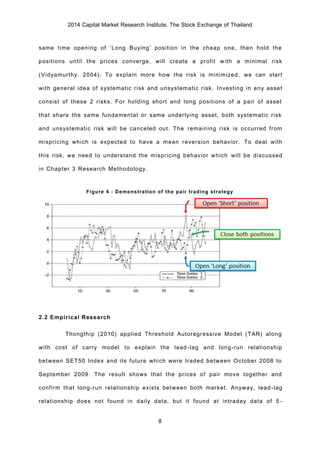 2014 Capital Market Research Institute, The Stock Exchange of Thailand
8
same time opening of ‘Long Buying’ position in the cheap one, then hold the
positions until the prices converge, will create a profit with a minimal risk
(Vidyamurthy, 2004). To explain more how the risk is minimized, we can start
with general idea of systematic risk and unsystematic risk. Investing in any asset
consist of these 2 risks. For holding short and long positions of a pair of asset
that share the same fundamental or same underlying asset, both systematic risk
and unsystematic risk will be canceled out. The remaining risk is occurred from
mispricing which is expected to have a mean reversion behavior. To deal with
this risk, we need to understand the mispricing behavior which will be discussed
in Chapter 3 Research Methodology.
Figure 4 : Demonstration of the pair trading strategy
2.2 Empirical Research
Thongthip (2010) applied Threshold Autoregressive Model (TAR) along
with cost of carry model to explain the lead-lag and long-run relationship
between SET50 Index and its future which were traded between October 2008 to
September 2009. The result shows that the prices of pair move together and
confirm that long-run relationship exists between both market. Anyway, lead-lag
relationship does not found in daily data, but it found at intraday data of 5-
 