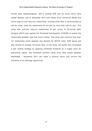 2014 Capital Market Research Institute, The Stock Exchange of Thailand
9
minute data. Kaewmongkolsri (2011) studied KTB and its future which were
traded between July to December 2010 with Vector Error Correction Model and
found long-run and short-run relationship. Intraday price data is recommended to
use for study, since the relationship do not last for more than half an hour. This
study also confirms long-run relationship of pair prices at 10-minute data.
Songyoo (2013) also applied the Threshold Cointegration (TVECM) to explain the
relationship between spot and future market. This study also confirms that long-
run relationship exists between two markets for SET50 Index, KTB equity and
their futures at intraday 10-minute data. In this study, the author also formulated
a pair trading strategy by applying estimated threshold as a trigger point for
positioning signal. The simulated portfolio using price data traded between
September - November 2011 can make a positive return and confirm the
existence of an arbitrage opportunity.
 