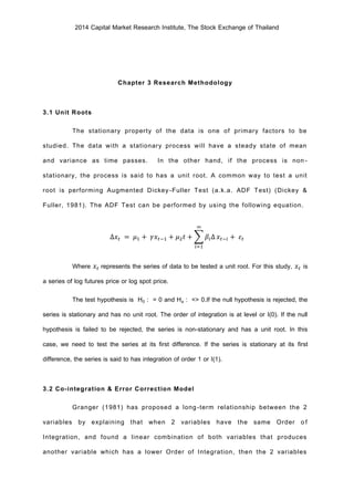 2014 Capital Market Research Institute, The Stock Exchange of Thailand
Chapter 3 Research Methodology
3.1 Unit Roots
The stationary property of the data is one of primary factors to be
studied. The data with a stationary process will have a steady state of mean
and variance as time passes. In the other hand, if the process is non-
stationary, the process is said to has a unit root. A common way to test a unit
root is performing Augmented Dickey-Fuller Test (a.k.a. ADF Test) (Dickey &
Fuller, 1981). The ADF Test can be performed by using the following equation.
∆𝑥𝑡 = 𝜇1 + 𝛾𝑥𝑡−1 + 𝜇2 𝑡 + ∑ 𝛽𝑖∆
∞
𝑖=1
𝑥𝑡−𝑖 + 𝜀𝑡
Where 𝑥𝑡 represents the series of data to be tested a unit root. For this study, 𝑥𝑡 is
a series of log futures price or log spot price.
The test hypothesis is H0 : = 0 and Ha : <> 0.If the null hypothesis is rejected, the
series is stationary and has no unit root. The order of integration is at level or I(0). If the null
hypothesis is failed to be rejected, the series is non-stationary and has a unit root. In this
case, we need to test the series at its first difference. If the series is stationary at its first
difference, the series is said to has integration of order 1 or I(1).
3.2 Co-integration & Error Correction Model
Granger (1981) has proposed a long-term relationship between the 2
variables by explaining that when 2 variables have the same Order of
Integration, and found a linear combination of both variables that produces
another variable which has a lower Order of Integration, then the 2 variables
 