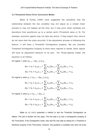 2014 Capital Market Research Institute, The Stock Exchange of Thailand
12
3.3 Threshold Vector Error Correction Model
Balke & Fomby (1997) have suggested the possibility that the
relationship between the two variables may not adjust as a simple linear
process or may not happen all the time, but it may occur when variables are
deviations from equilibrium up to a certain point (Threshold value or γ). For
example, economic agents may not take any action, if they expect their returns
do not more than the costs occurred. If the adjustment process is following this
feature, it will have a Threshold Cointegration property. We can consider
Threshold Cointegration property to have many regimes or bands. Each regime
will have its adjustment behavior of its own. For Three-regimes model, the
equation is as follows,
For regime 1, when (𝑥𝑡−1 − 𝛽𝑦𝑡−1) ≤ 𝛾𝑎
∆𝑥𝑡 = 𝑎0 + 𝛼1𝑥 𝑧𝑡−1 + ∑ 𝑎11𝑗∆𝑥𝑡−𝑗 + ∑ 𝑎12𝑗∆𝑦𝑡−𝑗 + 𝜖 𝑥𝑡
∆𝑦𝑡 = 𝑏0 + 𝛼1𝑦 𝑧𝑡−1 + ∑ 𝑏11𝑗∆𝑥𝑡−𝑗 + ∑ 𝑏12𝑗∆𝑦𝑡−𝑗 + 𝜖 𝑦𝑡
For regime 2, when 𝛾𝑎 < (𝑥𝑡−1 − 𝛽𝑦𝑡−1) ≤ 𝛾 𝑏
∆𝑥𝑡 = 𝑎0 + 𝛼2𝑥 𝑧𝑡−1 + ∑ 𝑎21𝑗∆𝑥𝑡−𝑗 + ∑ 𝑎22𝑗∆𝑦𝑡−𝑗 + 𝜖 𝑥𝑡
∆𝑦𝑡 = 𝑏0 + 𝛼2𝑦 𝑧𝑡−1 + ∑ 𝑏21𝑗∆𝑥𝑡−𝑗 + ∑ 𝑏22𝑗∆𝑦𝑡−𝑗 + 𝜖 𝑦𝑡
For regime 3, when 𝛾 𝑏 < (𝑥𝑡−1 − 𝛽𝑦𝑡−1)
∆𝑥𝑡 = 𝑎0 + 𝛼3𝑥 𝑧𝑡−1 + ∑ 𝑎31𝑗∆𝑥𝑡−𝑗 + ∑ 𝑎32𝑗∆𝑦𝑡−𝑗 + 𝜖 𝑥𝑡
∆𝑦𝑡 = 𝑏0 + 𝛼3𝑦 𝑧𝑡−1 + ∑ 𝑏31𝑗∆𝑥𝑡−𝑗 + ∑ 𝑏32𝑗∆𝑦𝑡−𝑗 + 𝜖 𝑦𝑡
Balke et. al (1997) presented a method to test the Threshold Cointegration as
follows. The test is divided into two steps. The first step is to test a Cointegration property of
the Time-series. If the Cointegration exists, then test the next step by testing for a Threshold or
Nonlinear property of the Time-series. However, this guideline is available only when we know
 