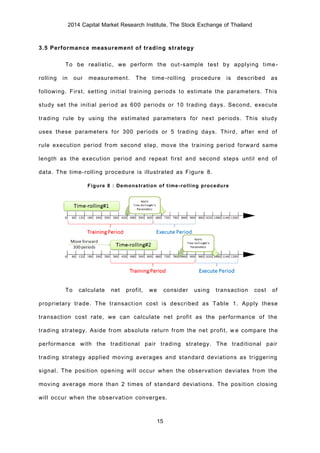 2014 Capital Market Research Institute, The Stock Exchange of Thailand
15
3.5 Performance measurement of trading strategy
To be realistic, we perform the out-sample test by applying time-
rolling in our measurement. The time-rolling procedure is described as
following. First, setting initial training periods to estimate the parameters. This
study set the initial period as 600 periods or 10 trading days. Second, execute
trading rule by using the estimated parameters for next periods. This study
uses these parameters for 300 periods or 5 trading days. Third, after end of
rule execution period from second step, move the training period forward same
length as the execution period and repeat first and second steps until end of
data. The time-rolling procedure is illustrated as Figure 8.
Figure 8 : Demonstration of time-rolling procedure
To calculate net profit, we consider using transaction cost of
proprietary trade. The transaction cost is described as Table 1. Apply these
transaction cost rate, we can calculate net profit as the performance of the
trading strategy. Aside from absolute return from the net profit, we compare the
performance with the traditional pair trading strategy. The traditional pair
trading strategy applied moving averages and standard deviations as triggering
signal. The position opening will occur when the observation deviates from the
moving average more than 2 times of standard deviations. The position closing
will occur when the observation converges.
 