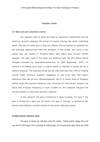 2014 Capital Market Research Institute, The Stock Exchange of Thailand
Chapter 4 Data
4.1 Data and pair selection criteria
Our research aims to study the long-run equilibrium relationship and the
short-run dynamic between the prices of assets sharing the same underlying
asset. The pair of asset with a long-run relation will be studied its potential for
the arbitrage opportunities from the deviation of two prices. Our focus is the
assets that are traded in Thailand Stock Spot (SET) and Futures (TFEX)
markets. The data used in the study are obtained from the eFin Smart Portal
software provided by www.efinancethai.com on 28th September, 2014. To
prevent a no-trading price bias, a criteria based on liquidity of series will be a
counter-measure. The selected series will be ones with less than 10% of missing
volume trade. Previous research suggested to use price data that higher
frequency than half an hour (Kaewmongkolsri, 2011). A recent study of Songyoo
(2013) found that optimal frequency was 10-minute for that period. Anyway, we
found that 5-minute frequency is more suitable for this research because the
current liquidity is more than previous research.
In this research, the pair is formed by 2 types of series. For type 1, the
pair is formed by a spot and its future. For type 2, the pair is formed by two
futures from different contract months of the same underlying asset.
4.2 Data and pair selection result
The pairs of assets are selected under the criteria. Trading period ranges from 2nd
July 2014 to 29 August 2014 including 40 trading days. At 5-minute price data, there are 2,439
 