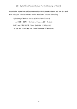 2014 Capital Market Research Institute, The Stock Exchange of Thailand
18
observations. Anyway, we found that the liquidity of most Stock Futures are very low, as a result
there are 3 pairs selected under the criteria. The selected pairs are as following.
1)S50U14 (SET50 Index Futures September 2014 Contract)
and S50Z14 (SET50 Index Futures December 2014 Contract)
2)KTB and KTBU14 (KTB Futures September 2014 Contract)
3)TRUE and TRUEU14 (TRUE Futures September 2014 Contract)
 