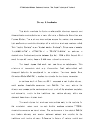 2014 Capital Market Research Institute, The Stock Exchange of Thailand
Chapter 6 Conclusion
This study examines the long-run relationship, short-run dynamic and
threshold cointegration behavior of pairs of assets in Thailand’s Stock Spot and
Futures Market. The arbitrage opportunities among the markets are assessed
from performing a portfolio simulation of a statistical arbitrage strategy called,
“Pair Trading Strategy” (a.k.a “Market Neutral Strategy”). Three pairs of assets,
“S50U14&S50Z14” – “KTB&KTBU14” – “TRUE&TRUEU14”, are selected to
studied using 5-minute price data between 2nd July, 2014 to 29th August, 2014
which include 40 trading days or 2,439 observations for each pair.
The result shows that each pair has long-run relationship. With
existence of transaction cost (e.g. Commission Cost, value-added tax),
threshold behavior is considered to be existing. Threshold Vector Error
Correction Model (TVECM) is applied to estimate the thresholds parameter.
A previous study of Songyoo (2013) proposed a pair trading strategy
which applies thresholds parameter from TVECM. This study adjusts the
strategy and measures the performance by net profit of the simulated portfolios
and comparing results to the traditional pair trading strategy which use
standard deviation as trigger point.
The result shows that arbitrage opportunities exist in the markets for
the proprietary trader using the pair trading strategy applying TVECM’s
threshold parameters as signal trigger. The performance of the original TVECM
pair trading strategy and another adjusted version are superior to the
traditional pair trading strategy. Difference in length of training period and
 