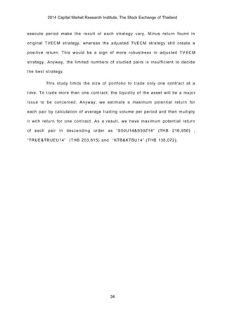 2014 Capital Market Research Institute, The Stock Exchange of Thailand
34
execute period make the result of each strategy vary. Minus return found in
original TVECM strategy, whereas the adjusted TVECM strategy still create a
positive return. This would be a sign of more robustness in adjusted TVECM
strategy. Anyway, the limited numbers of studied pairs is insufficient to decide
the best strategy.
This study limits the size of portfolio to trade only one contract at a
time. To trade more than one contract, the liquidity of the asset will be a major
issue to be concerned. Anyway, we estimate a maximum potential return for
each pair by calculation of average trading volume per period and then multiply
it with return for one contract. As a result, we have maximum potential return
of each pair in descending order as “S50U14&S50Z14” (THB 216,956) ,
“TRUE&TRUEU14” (THB 203,615) and “KTB&KTBU14” (THB 138,072).
 