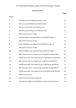2014 Capital Market Research Institute, The Stock Exchange of Thailand
Content (cont.)
Page
Figure
1. Transaction cost of trading for proprietary trade 16
2. ADF Test result of lnS50U14 and lnS50Z14 series 19
3. ADF Test result of lnKTB and lnKTBU14 series 21
4. ADF Test result of lnTRUE and lnTRUEU14 series 22
5. SBIC Criteria of each no. of lags 23
6. Result of VECM for pair of log S50U14 and log S50Z14 at lags = 4 23
7. SBIC Criteria of each no. of lags 24
8. Result of VECM for pair of log KTB and log KTBU14 at lags = 2 24
9. SBIC Criteria of each no. of lags 25
10. Result of VECM for pair of log TRUE and log TRUEU14 at lags = 2 25
11. SBIC criteria for each no. of lags for pair of log S50U14 and log S50Z14 26
12. TVECM result under Three-regime for pair of log S50U14 and log S50Z14 26
13. SBIC criteria for each no. of lags for pair of log KTB and log KTBU14 27
14. TVECM result under Three-regime for pair of log KTB and log KTBU14 27
15. SBIC criteria for each no. of lags for pair of log TRUE and log TRUEU14 28
16. TVECM result under Three-regime for pair of log TRUE and log TRUEU14 28
17. Hansen-Seo test result 29
18. Performance result of each trading rule 30
19. Result of each trading rule with different training and execute period 31
 