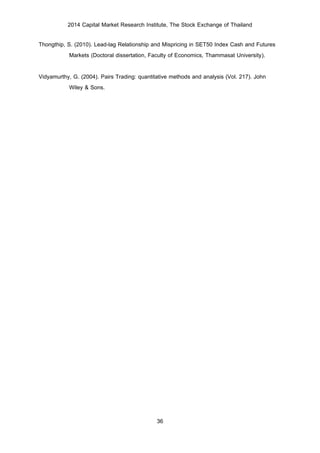 2014 Capital Market Research Institute, The Stock Exchange of Thailand
36
Thongthip, S. (2010). Lead-lag Relationship and Mispricing in SET50 Index Cash and Futures
Markets (Doctoral dissertation, Faculty of Economics, Thammasat University).
Vidyamurthy, G. (2004). Pairs Trading: quantitative methods and analysis (Vol. 217). John
Wiley & Sons.
 