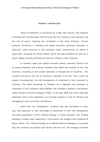 2014 Capital Market Research Institute, The Stock Exchange of Thailand
Chapter 1 Introduction
Equity Investments is considered as a high risky activity. The research
of Nestorovski and Naumoski (2013) found that the volatility of the economy and
the risk of equity investing are correlated in the same direction. Current
economic conditions in Thailand and global economic conditions fluctuate. In
particular, some countries in the European Union, experiencing no ability to
repay debt. Including the United States, which has debt problems as well. As a
result, global economy fluctuate and dynamic without a clear direction.
In Thailand, apart from global economic factors, domestic factors such
as natural disasters and political instability also affect the volatility of the Thai
Economy. According to the earlier statement of Nestorovski et al.(2013) , this
situation will lead to the risk of investing in equities in the end. Thus, under the
present circumstances, the risk management of investment is very important to
investors. The Stock Exchange of Thailand as a regulator and promoter of
investment in the Thailand’s Stock Market, has initiated a market in derivatives,
called Thailand Futures Exchange (TFEX), in the year 2006 with many important
objectives. One of the objectives is to provide investors a tool for efficient risk
management such as Futures and Options.
Aside from risk management, investors may use derivatives in many
way. One approach to take advantage of derivatives in both risk management
and profit speculation is Pair Trading Strategy. In some countries, Pair Trading
Strategy is widely used, especially in fund equity risk (Hedge Fund) (Caldeira &
Moura, 2012). Pair Trading Strategy (a.k.a Market Neutral Strategy) is a possible
way that investors can expect high returns with low risk. The strategy minimizes
 