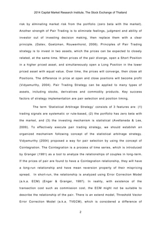 2014 Capital Market Research Institute, The Stock Exchange of Thailand
2
risk by elminating market risk from the portfolio (zero beta with the market).
Another strength of Pair Trading is to eliminate feelings, judgment and ability of
investor out of investing decision making, then replace them with a clear
principle. (Gatev, Goetzman, Rouwenhorst, 2006). Principles of Pair Trading
strategy is to invest in two assets, which the prices can be expected to closely
related, at the same time. When prices of the pair diverge, open a Short Position
in a higher priced asset, and simultaneously open a Long Position in the lower
priced asset with equal value. Over time, the prices will converge, then close all
Positions. The difference in price at open and close positions will become profit
(Vidyamurthy, 2004). Pair Trading Strategy can be applied to many types of
assets, including stocks, derivatives and commodity products. Key success
factors of strategy implementation are pair selection and position timing.
The term ‘Statistical Arbitrage Strategy’ consists of 3 features are: (1)
trading signals are systematic or rule-based, (2) the portfolio has zero beta with
the market, and (3) the investing mechanism is statistical (Avellaneda & Lee,
2009). To effectively execute pair trading strategy, we should estabilsh an
organized mechanism following concept of the statistical arbitrage strategy.
Vidyamurthy (2004) proposed a way for pair selection by using the concept of
Cointegration. The Cointegration is a process of time series, which is introduced
by Granger (1981) as a tool to analyze the relationships of couples in long-term.
If the prices of pair are found to have a Cointegration relationship, they will have
a long-run relationship and have mean reversion property of their mispricing
spread. In short-run, the relationship is analyzed using Error Correction Model
(a.k.a. ECM) (Enger & Granger, 1987). In reality, with existence of the
transaction cost such as commission cost, the ECM might not be suitable to
describe the relationship of the pair. There is an extend model, Threshold Vector
Error Correction Model (a.k.a. TVECM), which is considered a difference of
 