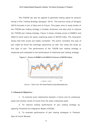2014 Capital Market Research Institute, The Stock Exchange of Thailand
4
The TVECM can also be applied to generate trading signal for position
timing in Pair Trading Strategy (Songyoo, 2013). The previous study of Songyoo
(2013) focused in pair of Spot and its Future. This paper aims to study further of
the TVECM pair trading strategy in broader dimension and also aims to improve
the TVECM pair trading stretegy. Figure 3 shows intraday prices of S50M14 and
S50U14 which share the same underlying asset of SET50 Index. The illustration
shows that their prices are highly correlated. The author considers this type of
pair might be found the arbitrage opportunity as well. Our study will study on
this type of pair. The performance of the TVECM pair trading strategy is
measured and compared to the performance of traditional pair trading strategy.
Figure 3 : Prices of S50M14 and S50U14 (Futures of SET50 Index).
Source : Data from eFin Smart Portal by www.efinancethai.com
1.1 Research Objective :
1. To examine price relationship between a future and its underlying
asset and another series of future from the same underlying asset
2. To improve trading performance of pair trading strategy by
applying Threshold Co-integration Model (TVECM)
3. To evaluate performance of pair trading strategies in Thailand
Spot & Future Markets
 