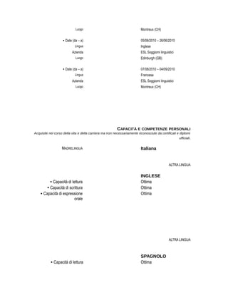 Luogo Montreux (CH)
• Date (da – a) 05/06/2010 – 26/06/2010
Lingua Inglese
Azienda ESL Soggiorni linguistici
Luogo Edinburgh (GB)
• Date (da – a) 07/08/2010 – 04/09/2010
Lingua Francese
Azienda ESL Soggiorni linguistici
Luogo Montreux (CH)
CAPACITÀ E COMPETENZE PERSONALI
Acquisite nel corso della vita e della carriera ma non necessariamente riconosciute da certificati e diplomi
ufficiali.
MADRELINGUA Italiana
ALTRA LINGUA
INGLESE
• Capacità di lettura Ottima
• Capacità di scrittura Ottima
• Capacità di espressione
orale
Ottima
ALTRA LINGUA
SPAGNOLO
• Capacità di lettura Ottima
 