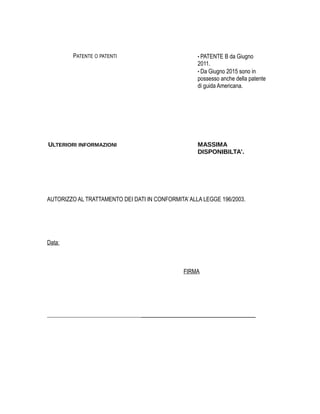PATENTE O PATENTI • PATENTE B da Giugno
2011.
• Da Giugno 2015 sono in
possesso anche della patente
di guida Americana.
ULTERIORI INFORMAZIONI MASSIMA
DISPONIBILTA'.
AUTORIZZO AL TRATTAMENTO DEI DATI IN CONFORMITA’ ALLA LEGGE 196/2003.
Data:
FIRMA
________________________________________
 