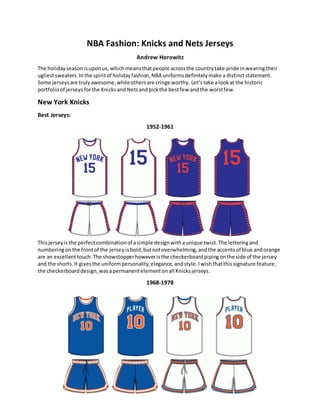 NBA Fashion: Knicks and Nets Jerseys
Andrew Horowitz
The holidayseasonisupon us,whichmeansthatpeople acrossthe countrytake pride inwearingtheir
ugliestsweaters. Inthe spiritof holidayfashion,NBA uniformsdefinitelymake a distinctstatement.
Some jerseysare trulyawesome,whileothersare cringe worthy. Let’stake alookat the historic
portfolioof jerseys forthe KnicksandNetsandpickthe bestfew and the worstfew.
New York Knicks
Best Jerseys:
1952-1961
Thisjerseyisthe perfectcombinationof asimple designwithaunique twist.The letteringand
numberingonthe frontof the jerseyisbold,butnotoverwhelming, andthe accents of blue andorange
are an excellenttouch.The showstopperhoweveristhe checkerboardpipingonthe side of the jersey
and the shorts. It givesthe uniformpersonality,elegance, andstyle.Iwishthatthissignature feature,
the checkerboarddesign, wasapermanentelementonall Knicksjerseys.
1968-1978
 