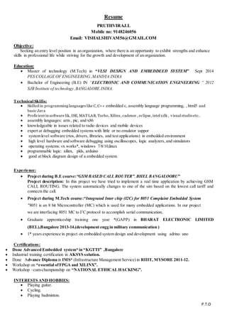 Resume
PRUTHVIRAJ.L
Mobile no: 9148246056
Email: VISHALSHIVAM56@GMAIL.COM
Objective:
Seeking an entry level position in an organization, where there is an opportunity to exhibit strengths and enhance
skills in professional life while striving for the growth and development of an organization.
Education:
 Master of technology (M.Tech) in “VLSI DESIGN AND EMBEDDEED SYSTEM” Sept 2014
PES COLLAGE OF ENGINEERING ,MANDYA.INDIA
 Bachelor of Engineering (B.E) IN “ELECTRONIC AND COMMUNICATION ENGINEERING ” 2012
SJB Institute of technology ,BANGALORE.INDIA.
T echnical Skills:
 Skilled in programming languages like C, C++ embedded c, assembly language programming, , html5 and
basic Java
 Proficient in software lik, ISE, MATLAB, Turbo, Xilinx, cadence , eclipse, intel xdk , visual studio etc..
 assembly languages: arm , pic, and x86
 knowledgeable in issues related to radio devices and mobile devices
 expert at debugging embedded systems with little or no emulator suppor
 system level software (rtos, drivers, libraries, and test applications) in embedded environment
 high level hardware and software debugging using oscilloscopes, logic analyzers, and simulators
 operating systems: vx works*, windows 7/8/10,linux
 programmable logic: xilinx, plds, arduino
 good at block diagram design of a embedded system.
Experience:
 Project during B.E course:“GSM BASED CALL ROUTER”,BHEL BANGALOORU”
Project description: In this project we have tried to implement a real time application by achieving GSM
CALL ROUTING. The system automatically changes to one of the sim based on the lowest call tariff and
connects the call.
 Project during M.Tech course:“Integrated Inter chip (I2C) for 8051 Complaint Embedded System
"8051 is an 8 bit Microcontroller (MC) which is used for many embedded applications. In our project
we are interfacing 8051 MC to I2
C protocol to accomplish serial communication,
 Graduate apprenticeship training one year *(GAPP) in BHARAT ELECTRONIC LIMITED
(BEL),Bangalore 2013-14.(development engg in military communication )
 1* years experience in project on embedded system design and development using adrino uno
Certifications:
 Done Advanced Embedded system* in “KGTTI” ,Bangalore
 Industrial training certification in AKSYS solution.
 Done Advance Diploma in IMS* (Infrastructure Management Service) in RIIIT, MYSORE 2011-12.
 Workshop on “essential ofFPGA and XILINX”.
 Workshop –cum-championship on “NATIONAL ETHICALHACKING”.
INTERESTS AND HOBBIES:
 Playing guitar.
 Cycling.
 Playing badminton.
P.T.O
 