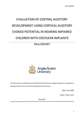 SID 1027821
1
Thisdissertationissubmittedinpartfulfilmentof the BScHonours degree programme regulationsin
the Departmentof VisionandHearing,AngliaRuskinUniversity.
Word count 6000
Author: Nauris Veits
May 2015
EVALUATION OF CENTRAL AUDITORY
DEVELOPMENT USING CORTICAL AUDITORY
EVOKED POTENTIAL IN HEARING IMPAIRED
CHILDREN WITH COCHLEAR IMPLANTS
MOD 002497
 