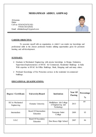 MOHAMMAD ABDUL ASHWAQ 
Al-karama 
Dubai 
Cell no: 0556342367(UAE) 
9703613831(IND) 
Email: abdulashwaq41@gmail.com 
CAREER OBJECTIVE: 
To associate myself with an organization, to which I can render my knowledge and 
professional skills in the chosen profession besides utilizing opportunities given for persistent 
learning and self-development. 
SUMMARY: 
 Graduate in Mechanical Engineering with precise knowledge in Design, Estimation, 
Supervision/Implementation of HVAC for Commercial, Residential Buildings in India 
With expertise in HVAC for Office Buildings, Bank, Shopping mall and many others. 
 Profound Knowledge of Fire Protection services in the residential & commercial 
buildings. 
EDUCATIONAL QUALIFICATIONS: 
Degree / Certificate University/Board Institution 
Year Of 
Passing 
Percentage 
% 
B.E in Mechanical 
Engineering 
Osmania University 
Muffakham Jah College 
of Engineering and 
Technology 
2013 
69 
Intermediate 
Board Of Intermediate 
Education 
Narayana Junior 
College 
2009 95 
S.S.C 
Board Of Secondary 
Education Don Bosco High School 
2007 86 
 
