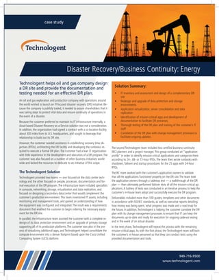 case study
Disaster Recovery/Business Continuity: Energy
Technologent helps oil and gas company design
a DR site and provide the documentation and
testing needed for an effective DR plan.
An oil and gas exploration and production company with operations around
the world wished to launch an IT-focused disaster recovery (DR) initiative. Be-
cause the company is publicly traded, it needed to assure shareholders that it
was taking steps to protect vital data and ensure continuity of operations in
the event of a disaster.
Because the customer preferred to maintain its IT infrastructure internally, a
cloud-based Disaster-Recovery-as-a-Service solution was not a consideration.
In addition, the organization had signed a contract with a co-location facility
about 300 miles from its U.S. headquarters, and sought to leverage that
relationship to build out its DR site.
However, the customer needed assistance in establishing recovery time ob-
jectives (RTOs), architecting the DR facility and developing the runbooks re-
quired to execute a formal DR plan.The customer had a lean IT organization
with little experience in the development and execution of a DR program.The
customer was also focused on a number of other business initiatives world-
wide and lacked the resources to dedicate to an initiative of this scope.
The Technologent Solution
Technologent provided two teams — one focused on the data center tech-
nology and the other focused on people, processes, documentation and for-
mal execution of the DR program.The infrastructure team included specialists
in compute, networking, storage, virtualization and data replication, and
focused on designing a secondary data center that would complement the
customer’s production environment.This team inventoried IT assets, including
monitoring and management tools, and gained an understanding of how
the equipment was configured and integrated.The result was a requirements
document that enabled the customer to begin ordering the necessary equip-
ment for the DR site.
In parallel, the infrastructure team assisted the customer with a complete re-
design of its data protection environment and an upgrade of primary storage
supporting all of its production platforms.The customer was also in the pro-
cess of virtualizing additional apps, and Technologent helped consolidate the
compute environment into a denser footprint based upon the Cisco Unified
Computing System (UCS) platform.
The second Technologent team included two certified business continuity
(BC) planners and a project manager.This group conducted an “application
profile” in order to identify mission-critical applications and categorize them
according to 24-, 48- or 72-hour RTOs.The team then wrote runbooks with
shutdown, failover and startup procedures for the 25 apps with 24-hour
RTOs.
The BC team worked with the customer’s application owners to validate
that all the applications functioned properly on the DR site.The team took
the application owners through a tabletop test — a walkthrough of the DR
plan — then ultimately performed failover tests of all the mission-critical ap-
plications.A battery of tests was conducted in an iterative process to help the
customer’s in-house team adopt and successfully execute the DR program.
Deliverables included more than 100 guides, templates and other documents
in accordance with ISO/IEC standards, as well as executive reports detailing
how money was being spent, what progress was made and a road map for
the future. In addition,Technologent is helping the customer correlate the DR
plan with its change management processes to ensure that IT can keep the
documents up-to-date and ready for execution for ongoing cadence testing
and in the event of an actual disaster.
In the next phase,Technologent will repeat the process with the remaining
mission-critical apps.As with the first phase, the Technologent team will train
the customer’s in-house personnel so that they can conduct tests using the
provided documentation and tools.
Solution Summary:
•	 IT inventory and assessment and design of a complementary DR
site
•	 Redesign and upgrade of data protection and storage
environments
•	 Application virtualization, server consolidation and data
replication
•	 Identification of mission-critical apps and development of
documentation to facilitate DR processes
•	 Thorough testing of the DR plan and training of the customer’s IT
staff
•	 Correlation of the DR plan with change management processes to
facilitate ongoing updates
949-716-9500
www.technologent.com
 