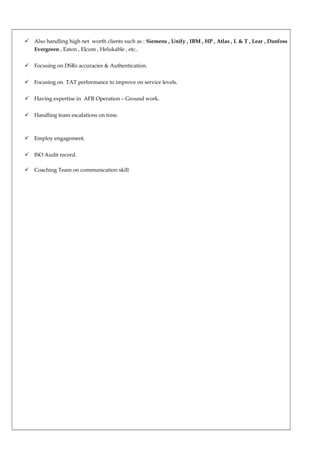  Also handling high net worth clients such as : Siemens , Unify , IBM , HP , Atlas , L & T , Lear , Danfoss
Evergreen , Eaton , Elcom , Helukable , etc..
 Focusing on DSRs accuracies & Authentication.
 Focusing on TAT performance to improve on service levels.
 Having expertise in AFR Operation – Ground work.
 Handling team escalations on time.
 Employ engagement.
 ISO Audit record.
 Coaching Team on communication skill
 