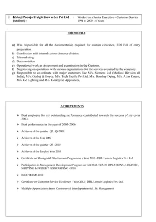  Khimji Poonja Freight forwarder Pvt Ltd
(Andheri) –(Andheri) –
: Worked as a Senior Executive – Customer Service
1994 to 2000 - 6 Years
JOB PROFILEJOB PROFILE
a) Was responsible for all the documentation required for custom clearance, EDI Bill of entry
preparation .
b) Coordination with internal custom clearance division.
c) Telemarketing
d) Documentation
e) Operational work as Assessment and examination in the Customs.
f) Negotiating on quotations with various organizations for the services required by the company.
g) Responsible to co-ordinate with major customers like M/s. Siemens Ltd (Medical Division all
India), M/s. Godrej & Boyce, M/s. Tech Pacific Pvt Ltd, M/s. Bombay Dying, M/s. Atlas Copco,
M/s. Ge Lighting and M/s. Goderj Ge Appliances,
ACHIEVEMENTS
 Best employee for my outstanding performance contributed towards the success of my co in
2003.
 Best performance in the year of 2005-2006
 Achiever of the quarter Q3 , Q4 2009
 Achiever of the Year 2009
 Achiever of the quarter Q3 - 2010
 Achiever of the Employ Year 2010
 Certificate on Managerial Effectiveness Programme – Year 2010 - DHL Lemuir Logistics Pvt. Ltd.
 Participation in Management Development Program on GLOBAL TRADE OPRATIONS , LOGISTIC ,
SHIPPING & FREIGHT FORWARDING –2010.
 INCOTERMS 2010
 Certificate on Customer Service Excellence – Year 2012 - DHL Lemuir Logistics Pvt. Ltd.
 Multiple Appreciations from Customers & interdepartmental , Sr. Management
 