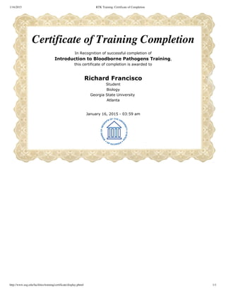 1/16/2015 RTK Training: Certificate of Completion
http://www.usg.edu/facilities/training/certificate/display.phtml 1/1
Certificate of Training Completion
In Recognition of successful completion of
Introduction to Bloodborne Pathogens Training,
this certificate of completion is awarded to
Richard Francisco
Student
Biology
Georgia State University 
Atlanta
January 16, 2015 ­ 03:59 am
 