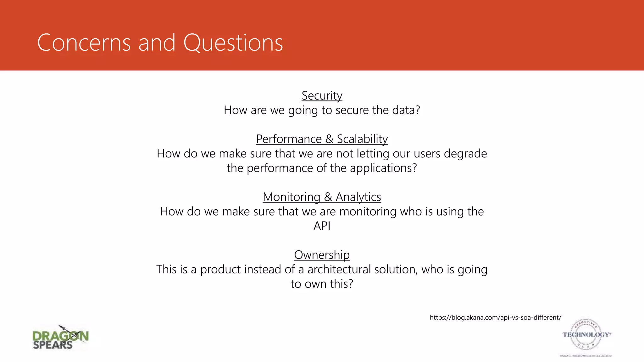 Concerns and Questions
Security
How are we going to secure the data?
Performance & Scalability
How do we make sure that we are not letting our users degrade
the performance of the applications?
Monitoring & Analytics
How do we make sure that we are monitoring who is using the
API
Ownership
This is a product instead of a architectural solution, who is going
to own this?
https://blog.akana.com/api-vs-soa-different/
 