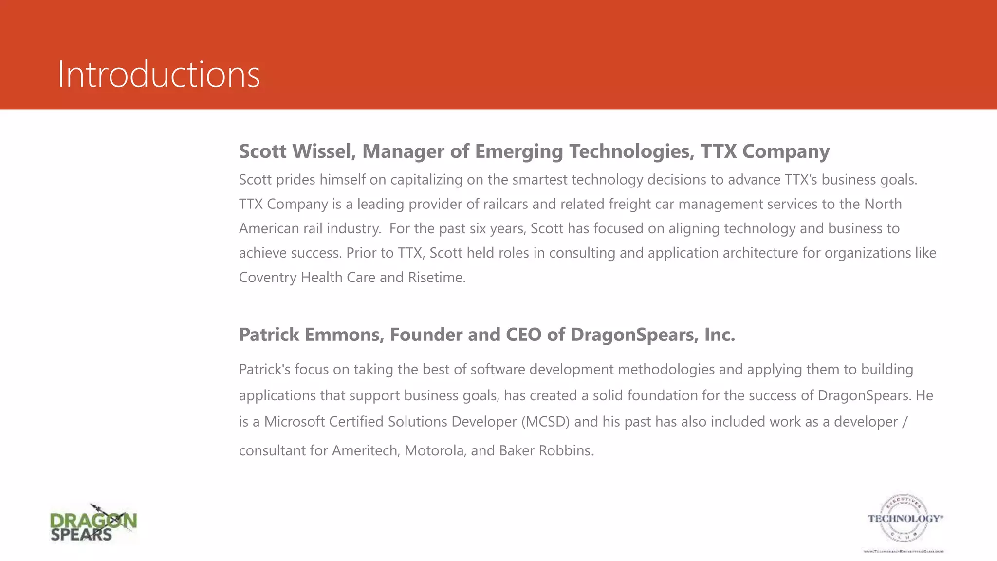 Introductions
Scott Wissel, Manager of Emerging Technologies, TTX Company
Scott prides himself on capitalizing on the smartest technology decisions to advance TTX’s business goals.
TTX Company is a leading provider of railcars and related freight car management services to the North
American rail industry. For the past six years, Scott has focused on aligning technology and business to
achieve success. Prior to TTX, Scott held roles in consulting and application architecture for organizations like
Coventry Health Care and Risetime.
Patrick Emmons, Founder and CEO of DragonSpears, Inc.
Patrick's focus on taking the best of software development methodologies and applying them to building
applications that support business goals, has created a solid foundation for the success of DragonSpears. He
is a Microsoft Certified Solutions Developer (MCSD) and his past has also included work as a developer /
consultant for Ameritech, Motorola, and Baker Robbins.
 
