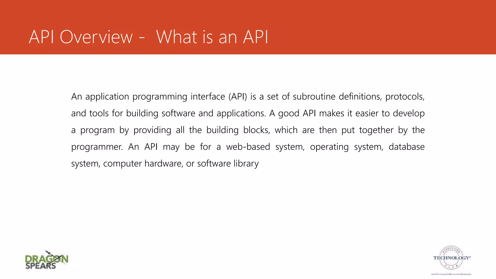 API Overview - What is an API
An application programming interface (API) is a set of subroutine definitions, protocols,
and tools for building software and applications. A good API makes it easier to develop
a program by providing all the building blocks, which are then put together by the
programmer. An API may be for a web-based system, operating system, database
system, computer hardware, or software library
 