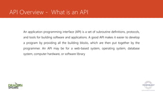 API Overview - What is an API
An application programming interface (API) is a set of subroutine definitions, protocols,
and tools for building software and applications. A good API makes it easier to develop
a program by providing all the building blocks, which are then put together by the
programmer. An API may be for a web-based system, operating system, database
system, computer hardware, or software library
 