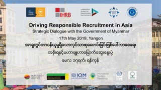 Driving Responsible Recruitment in Asia
Strategic Dialogue with the Government of Myanmar
17th May 2019, Yangon
အာရွတြင္တာဝန္ယူမႈရွွိေသာာလု္သာားလေ ာင္ာ င္ာ း္ေုးာာေးေရာ
အးွိလာရႏွင့္မမာဟာဗမာေမာေ္ေ ြာေႏြာုြြဲ
ေမာ ၁၇ရေ္၊ ရန္ေလန္
 