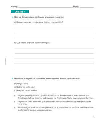 1
Cópiaautorizada.
Unidade 4
Nome: 	 Data: 	
1.	 Sobre a demografia do continente americano, responda:
a) De que maneira a população se distribui pelo território?
b) Que fatores explicam essa distribuição?
2.	 Relacione as regiões do continente americano com as suas características.
(A) Porção leste
(B) Extremos norte e sul
(C) Porções central e oeste
(  ) Regiões pouco povoadas devido à ocorrência de florestas densas e de desertos (na
América do Sul), de desertos e clima seco (na América do Norte) e de relevo montanhoso.
(  ) Regiões de clima muito frio, que apresentam as menores densidades demográficas do
continente.
(  ) Primeira região a ser colonizada pelos europeus, com relevo de planaltos de baixa altitude
e extensas formações vegetais originais.
 