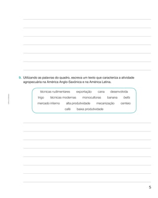 5
Cópiaautorizada.
9.	 Utilizando as palavras do quadro, escreva um texto que caracteriza a atividade
agropecuária na América Anglo-Saxônica e na América Latina.
técnicas rudimentares  exportação  cana  desenvolvida
trigo  técnicas modernas  monocultoras  banana  belts
mercado interno  alta produtividade  mecanização  centeio
café  baixa produtividade
 
