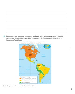 6
Cópiaautorizada.
10.	 Observe o mapa a seguir e escreva um parágrafo sobre o desenvolvimento industrial
na América. Em seguida, responda: é possível afirmar que esse desenvolvimento é
homogêneo? Justifique.
OCEANO
PACÍFICO
OCEANO GLACIAL ÁRTICO
OCEANO
ATLÂNTICO
CANADÁ
ESTADOS
UNIDOS
MÉXICO
CUBA
COLÔMBIA
PERU
BRASIL
ARGENTINA
CHILE
TRÓPICO DE CÂNCER
EQUADOR
100º O
TRÓPICO DE CAPRICÓRNIO
Países ou sociedades industriais com domínio
de tecnologia avançada ou de alto nível
Desigualdade de nível tecnológico
Países ou sociedades com
dependências tecnológicas
Países ou sociedades com domínio de tecnologias
clássicas e com setores de tecnologias avançadas
0°
0°
DESENVOLVIMENTO INDUSTRIAL NA AMÉRICA
1.000 km
Fonte: Geographie – classe terminale. Paris: Hatier, 1989.
 